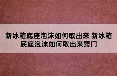 新冰箱底座泡沫如何取出来 新冰箱底座泡沫如何取出来窍门